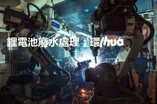 鋰電池廢水處理：環(huán)保新思路與以后展望？